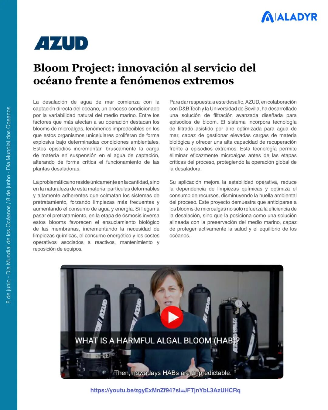 Bloom Project: innovación al servicio del océano frente a fenómenos extremos La desalación de agua de mar comienza con la captación directa del océano, un proceso condicionado por la variabilidad natural del medio marino. Entre los factores que más afectan a su operación destacan los blooms de microalgas, fenómenos impredecibles en los que estos organismos unicelulares proliferan de forma explosiva bajo determinadas condiciones ambientales. Estos episodios incrementan bruscamente la carga de materia en suspensión en el agua de captación, alterando de forma crítica el funcionamiento de las plantas desaladoras. La problemática no reside únicamente en la cantidad, sino en la naturaleza de esta materia: partículas deformables y altamente adherentes que colmatan los sistemas de pretratamiento, forzando limpiezas más frecuentes y aumentando el consumo de agua y energía. Si llegan a pasar el pretratamiento, en la etapa de ósmosis inversa estos blooms favorecen el ensuciamiento biológico de las membranas, incrementando la necesidad de limpiezas químicas, el consumo energético y los costes operativos asociados a reactivos, mantenimiento y reposición de equipos. 8 de ju ni o - D ía M un di al d e lo s O cé an os / 8 de ju nh o - D ia M un di al d os O ce an os https://youtu.be/zgyExMnZf94?si=JFTjnYbL3AzUHCRq Para dar respuesta a este desafío, AZUD, en colaboración con D&B Tech y la Universidad de Sevilla, ha desarrollado una solución de filtración avanzada diseñada para episodios de bloom. El sistema incorpora tecnología de filtrado asistido por aire optimizada para agua de mar, capaz de gestionar elevadas cargas de materia biológica y ofrecer una alta capacidad de recuperación frente a episodios extremos. Esta tecnología permite eliminar eficazmente microalgas antes de las etapas críticas del proceso, protegiendo la operación global de la desaladora. Su aplicación mejora la estabilidad operativa, reduce la dependencia de limpiezas químicas y optimiza el consumo de recursos, disminuyendo la huella ambiental del proceso. Este proyecto demuestra que anticiparse a los blooms de microalgas no solo refuerza la eficiencia de la desalación, sino que la posiciona como una solución alineada con la preservación del medio marino, capaz de proteger activamente la salud y el equilibrio de los océanos. https://www.youtube.com/watch?si=JFTjnYbL3AzUHCRq&v=zgyExMnZf94&feature=youtu.be