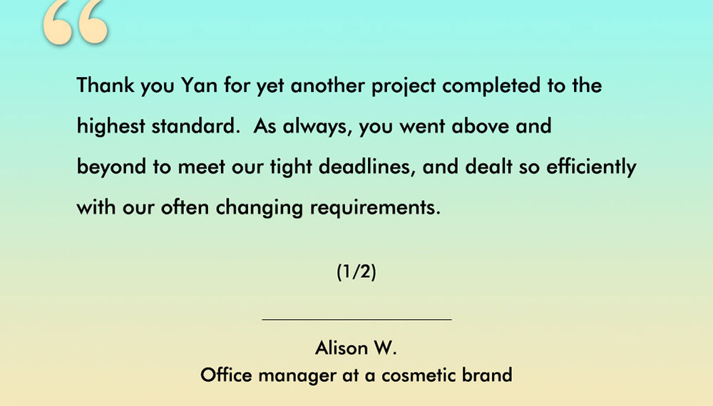 Client testimonial from Alison, an Australian cosmetic brand. - Thank you Yan for yet another foamer project completed to the highest standard. As always, you went above and beyond to meet our tight deadlines, and dealt so efficiently with our oftern changing requirements. (1/2)
