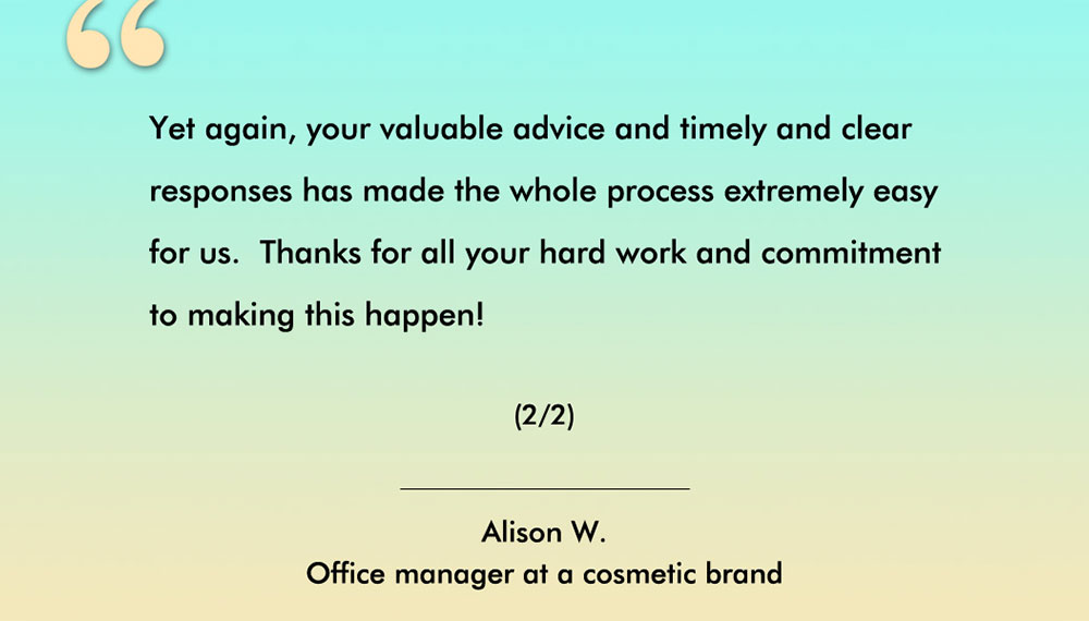 Client testimonial from Alison, an Australian cosmetic brand. - Yet again, your valuable adviceand timely and clear responses has made the whole process extremely easy for us. Thanks for all your hard work and commitment to making this happen! (2/2)