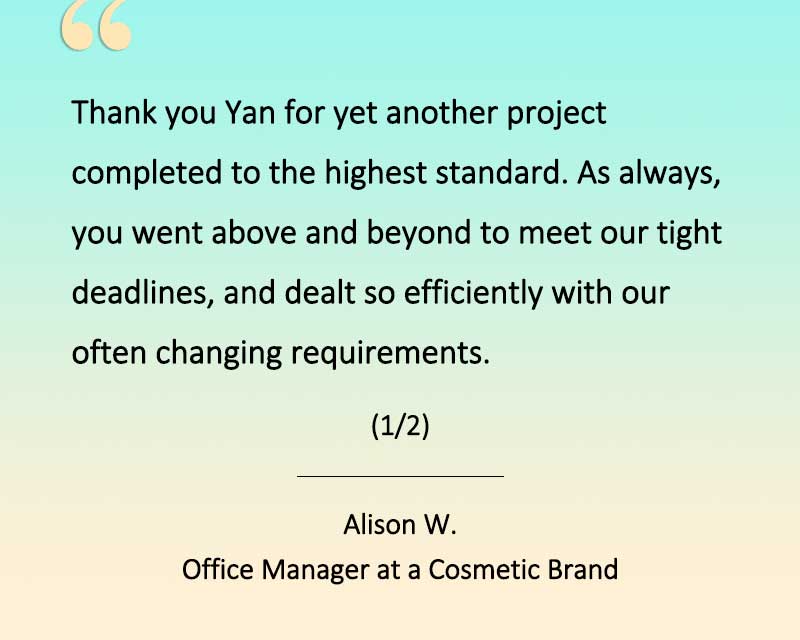 Client testimonial from Alison, an Australian cosmetic brand. - Thank you Yan for yet another foamer project completed to the highest standard. As always, you went above and beyond to meet our tight deadlines, and dealt so efficiently with our oftern changing requirements. (1/2)