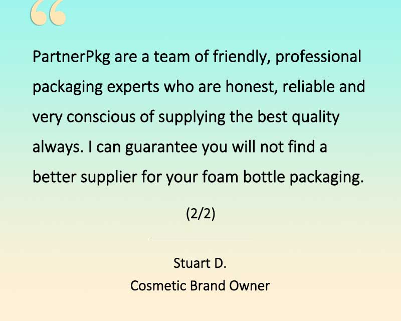 Client testimonial: PartnerPkg are a team of friendly, professional packaging experts who ar honest, reliable and very conscious of supplying the best quality always. I can guarantee you will not find a better supplier for your foam pump bottles. (2/2)